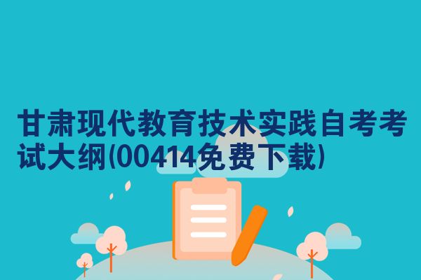 甘肃现代教育技术实践自考考试大纲(00414免费下载)