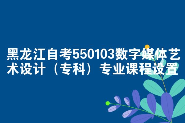 黑龙江自考550103数字媒体艺术设计（专科）专业课程设置