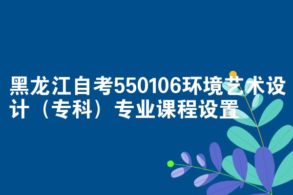 黑龙江自考550106环境艺术设计（专科）专业课程设置