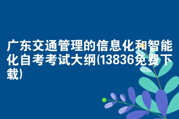 广东交通管理的信息化和智能化自考考试大纲(13836免费下载)