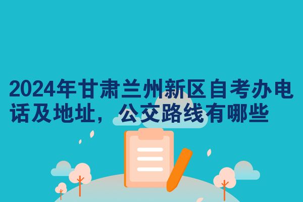 2024年甘肃兰州新区自考办电话及地址，公交路线有哪些
