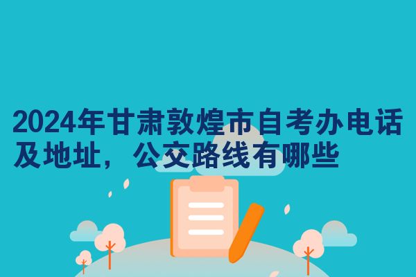 2024年甘肃敦煌市自考办电话及地址,公交路线有哪些
