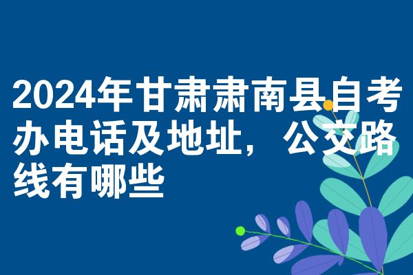 2024年甘肃肃南县自考办电话及地址，公交路线有哪些