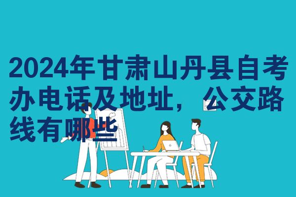 2024年甘肃山丹县自考办电话及地址,公交路线有哪些