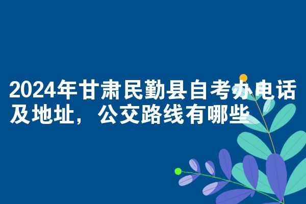 2024年甘肃民勤县自考办电话及地址,公交路线有哪些