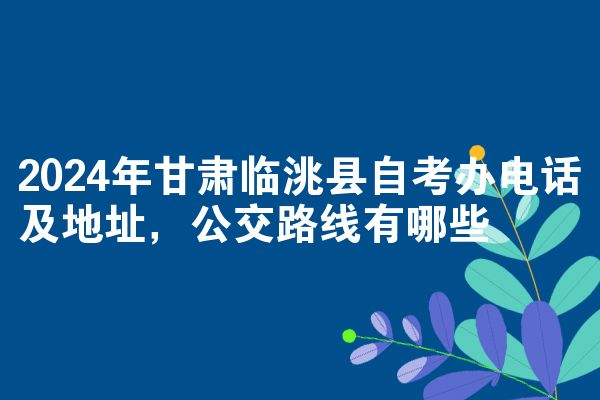 2024年甘肃临洮县自考办电话及地址，公交路线有哪些