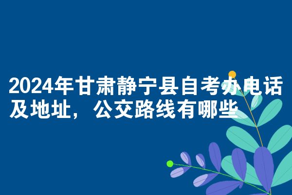 2024年甘肃静宁县自考办电话及地址，公交路线有哪些