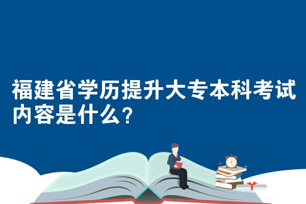 福建省学历提升大专本科考试内容是什么?