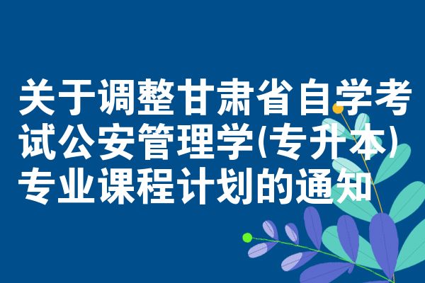 關(guān)于調(diào)整甘肅省自學(xué)考試公安管理學(xué)(專升本)專業(yè)課程計(jì)劃的通知