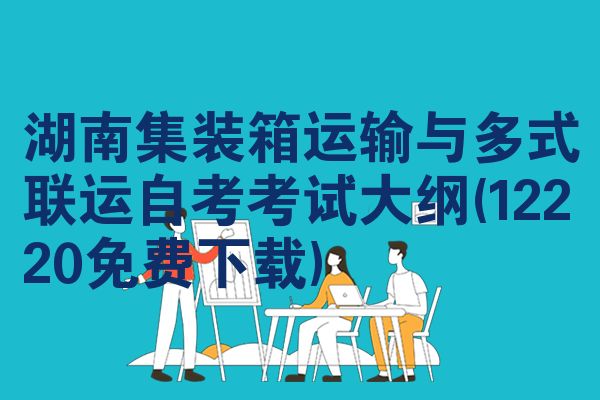 湖南集装箱运输与多式联运自考考试大纲(12220免费下载)