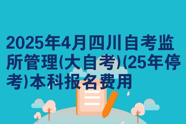 2025年4月四川自考监所管理(大自考)(25年停考)本科报名费用