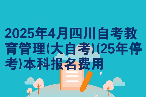 2025年4月四川自考教育管理(大自考)(25年停考)本科报名费用