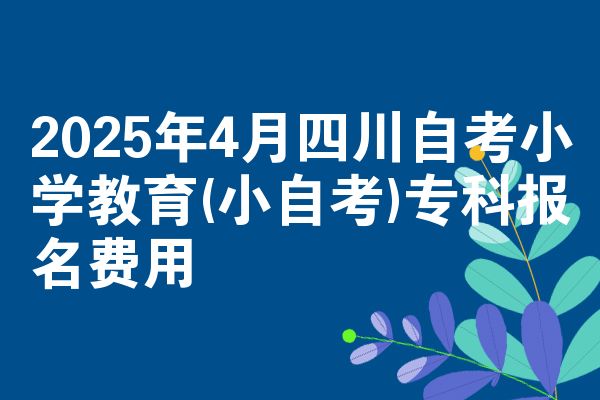 2025年4月四川自考小学教育(小自考)专科报名费用