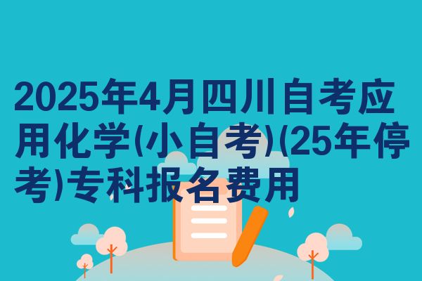 2025年4月四川自学考试应用化学(小自学考试)(25年停考)专科报名成本
