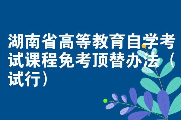 湖南省高等教育自学考试课程免考顶替办法(试行)