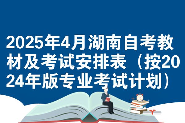 2025年4月湖南自考教材及考试安排表(按2024年版专业考试计划)