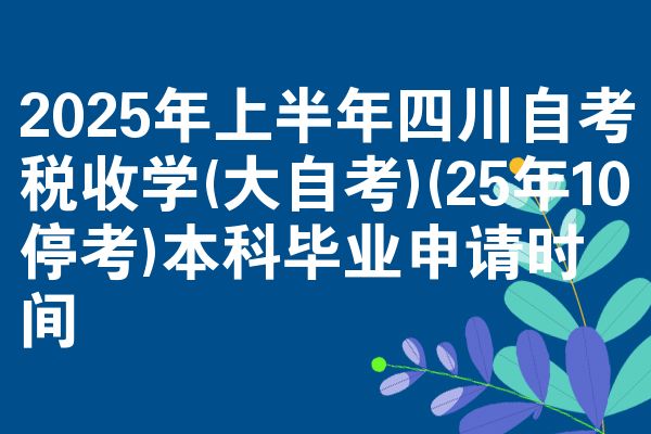 2025年上半年四川自考税收学(大自考)(25年10停考)本科毕业申请时间