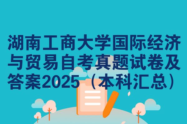 湖南工商大学国际经济与贸易自考真题试卷及答案2025(本科汇总)