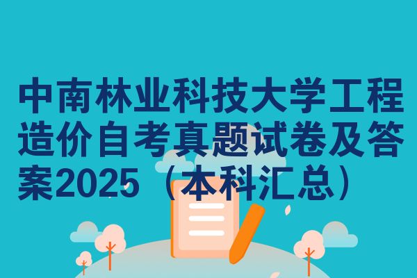 中南林业科技大学工程造价自考真题试卷及答案2025（本科汇总）