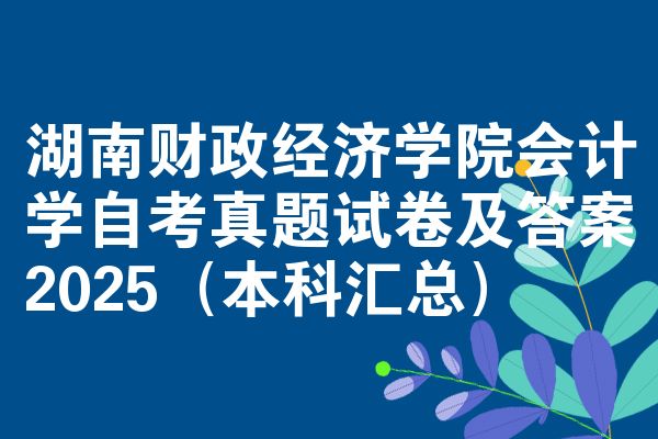 湖南财政经济学院会计学自考真题试卷及答案2025（本科汇总）