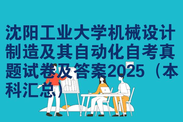 沈阳工业大学机械设计制造及其自动化自考真题试卷及答案2025（本科汇总）