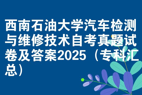 西南石油大学汽车检测与维修技术自考真题试卷及答案2025（专科汇总）