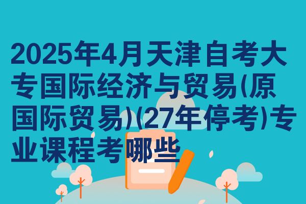 2025年4月天津自考大专国际经济与贸易(原国际贸易)(27年停考)专业课程考哪些