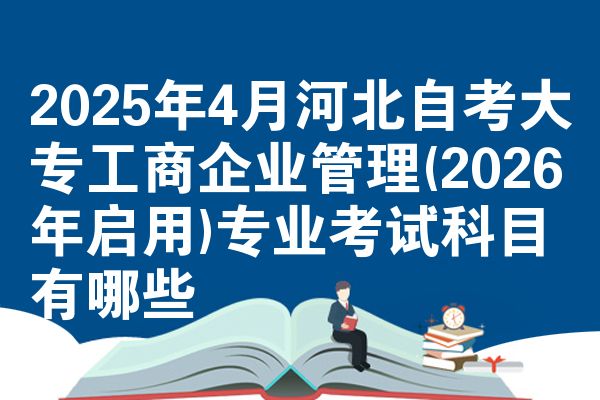 2025年4月河北自考大专工商企业管理(2026年启用)专业考试科目有哪些