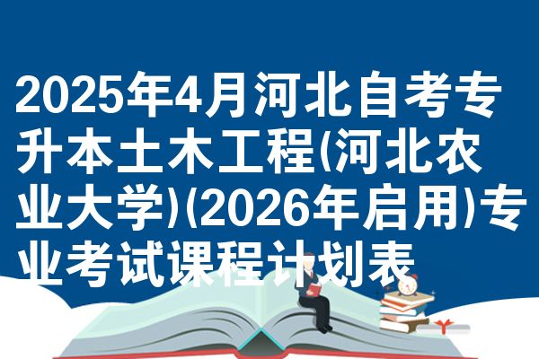 2025年4月河北自考专升本土木工程(河北农业大学)(2026年启用)专业考试课程计划表