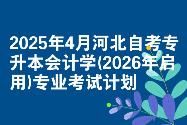 2025年4月河北自考专升本会计学(2026年启用)专业考试计划