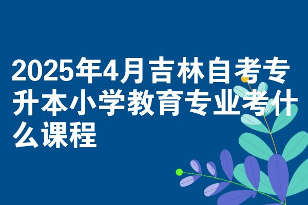 2025年4月吉林自考专升本小学教育专业考什么课程