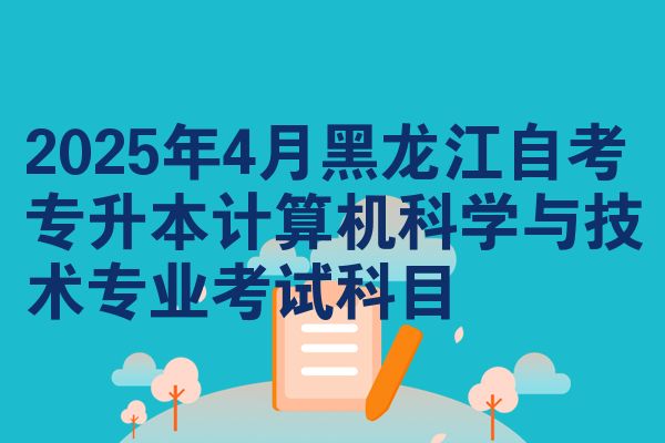 2025年4月黑龙江自考专升本计算机科学与技术专业考试科目