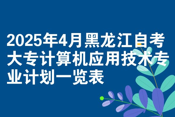 2025年4月黑龙江自考大专计算机应用技术专业计划一览表