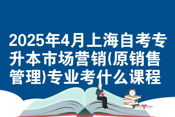 2025年4月上海自考专升本市场营销(原销售管理)专业考什么课程