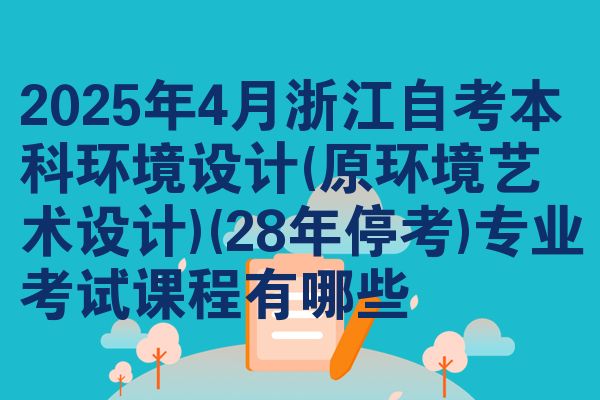 2025年4月浙江自考本科环境设计(原环境艺术设计)(28年停考)专业考试课程有哪些