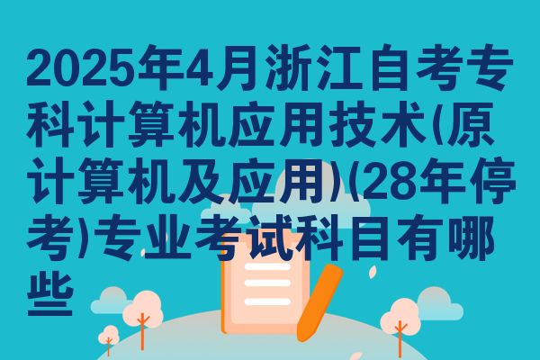 2025年4月浙江自考专科计算机应用技术(原计算机及应用)(28年停考)专业考试科目有哪些