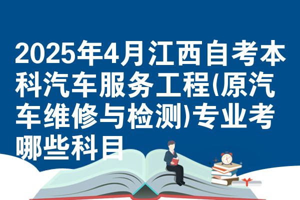 2025年4月江西自考本科汽车服务工程(原汽车维修与检测)专业考哪些科目