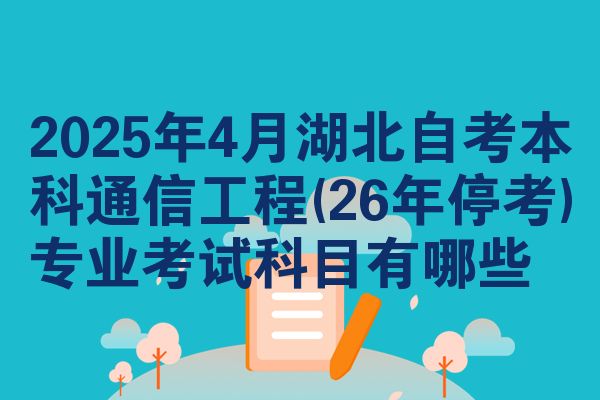 2025年4月湖北自考本科通信工程(26年停考)专业考试科目有哪些