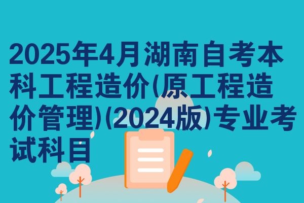 2025年4月湖南自考本科工程造价(原工程造价管理)(2024版)专业考试科目
