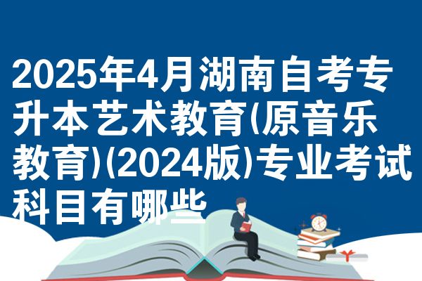 2025年4月湖南自考专升本艺术教育(原音乐教育)(2024版)专业考试科目有哪些
