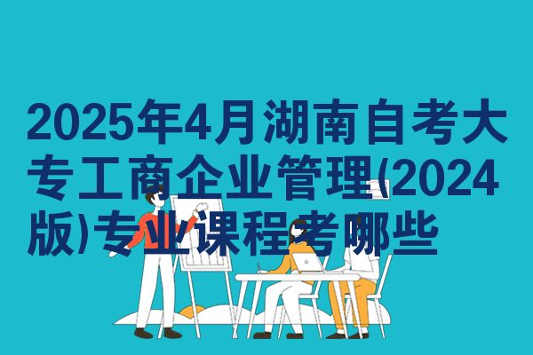 2025年4月湖南自考大专工商企业管理(2024版)专业课程考哪些