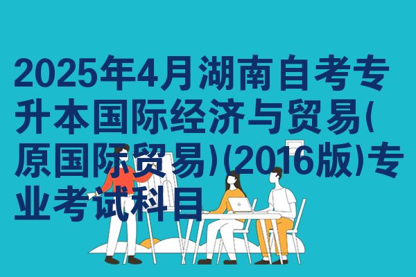 2025年4月湖南自考专升本国际经济与贸易(原国际贸易)(2016版)专业考试科目