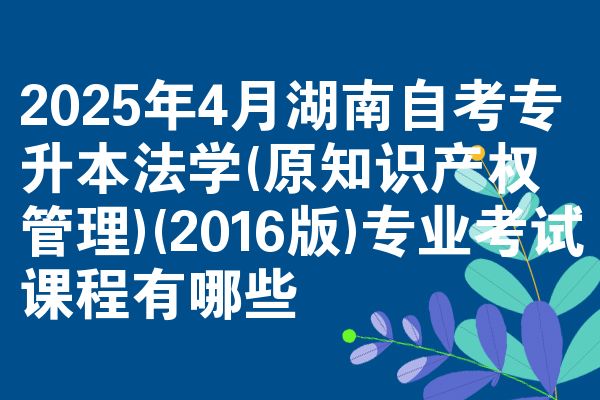 2025年4月湖南自考专升本法学(原知识产权管理)(2016版)专业考试课程有哪些