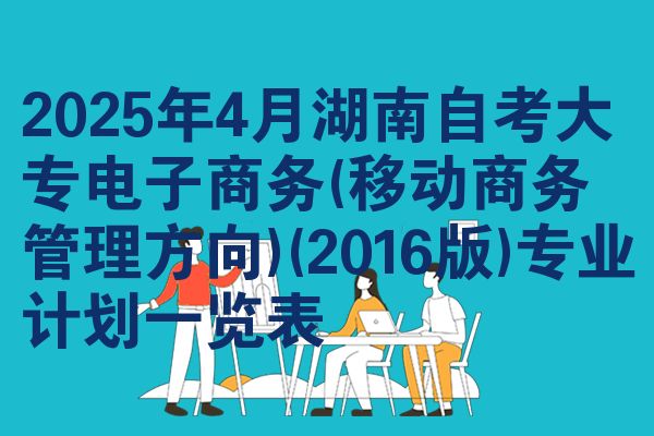 2025年4月湖南自考大专电子商务(移动商务管理方向)(2016版)专业计划一览表