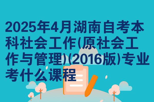 2025年4月湖南自考本科社会工作(原社会工作与管理)(2016版)专业考什么课程