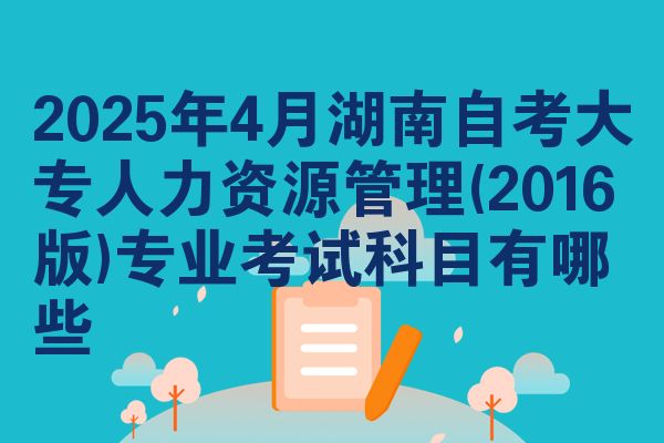 2025年4月湖南自考大专人力资源管理(2016版)专业考试科目有哪些