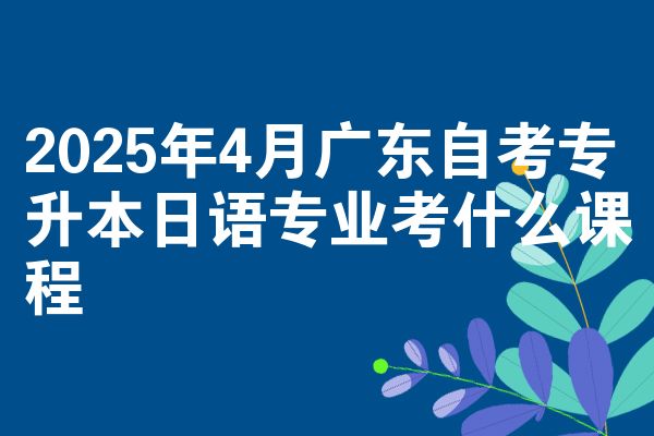2025年4月广东自考专升本日语专业考什么课程