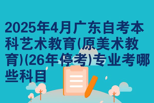 2025年4月广东自考本科艺术教育(原美术教育)(26年停考)专业考哪些科目