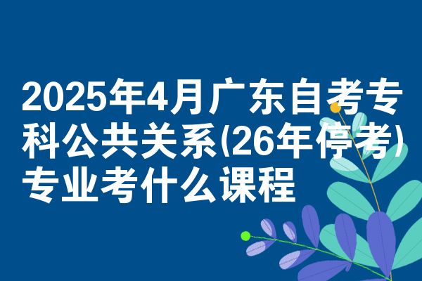 2025年4月广东自考专科公共关系(26年停考)专业考什么课程