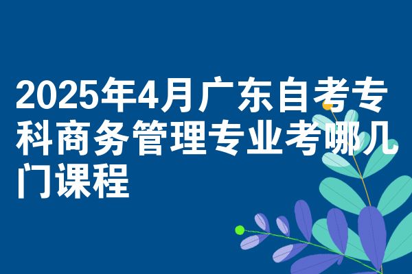 2025年4月广东自考专科商务管理专业考哪几门课程